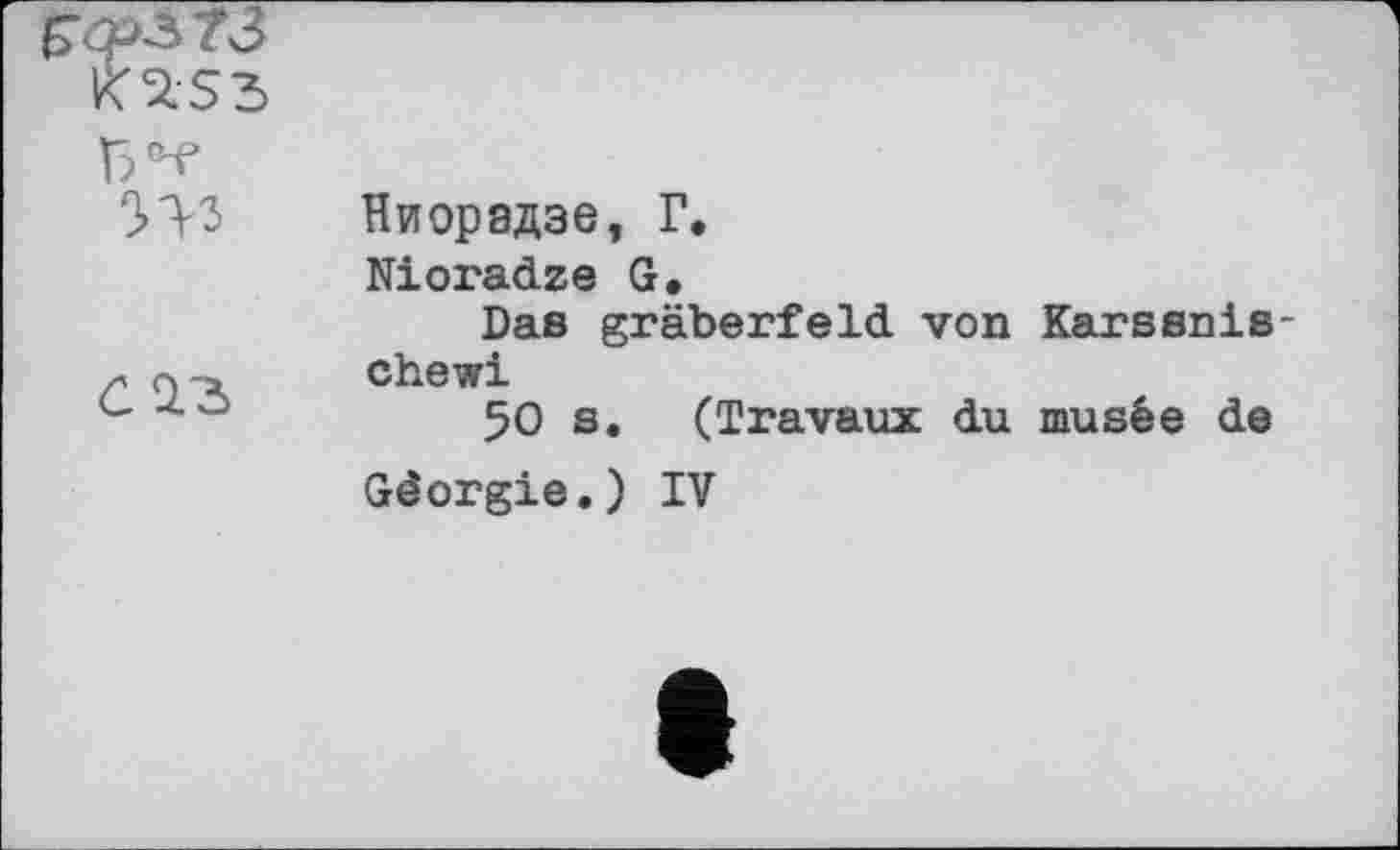 ﻿W	Ниорадзе, Г, Nioradze G. Das gräberfeld von Karssnis-
ć Q.3	chewi 50 s. (Travaux du musée de Géorgie.) IV